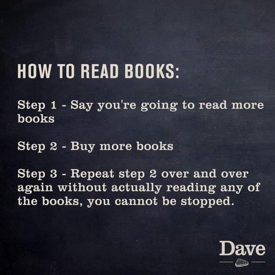 How to Read Books: Step 1 - Say you're going to read more books; Step 2 - Buy more books; Step 3 - Repeat step 2 over and over again without actually reading any of the books, you cannot be stopped. - Dave