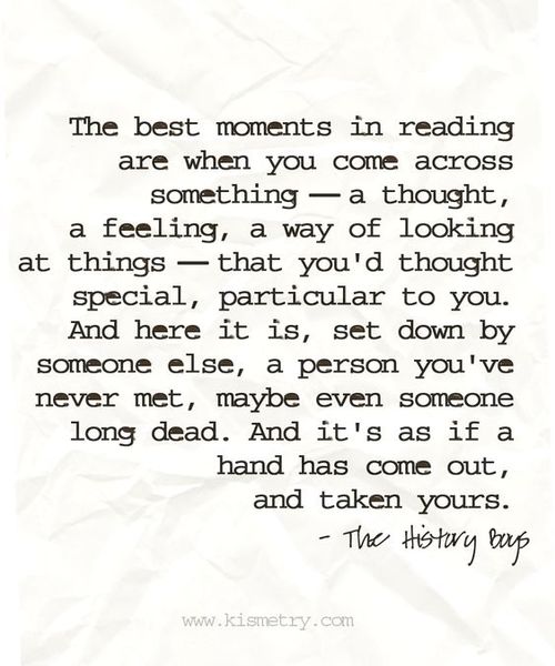 The best moments in reading are when you come across something -- a thought, a feeling, a way of looking at things -- that you'd thought special, particular to you. And here it is, set down by someone else, a person you've never met, maybe even someone long dead. And it's as if a hand has come out, and taken yours. - The History Boys