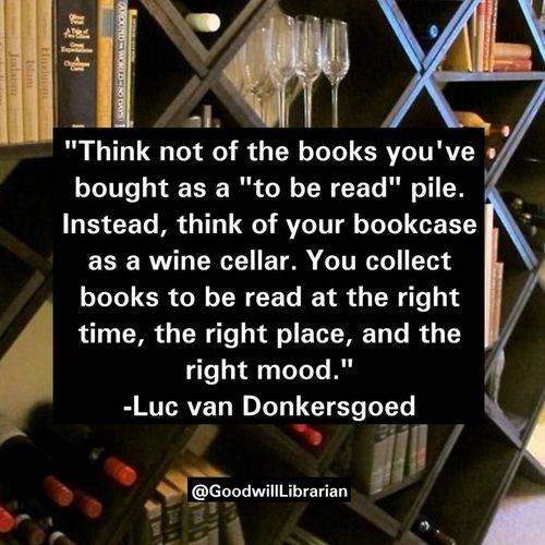 Think not of the books you've bought as a 'to be read' pile. Instead, think of your bookcase as a wine cellar. you collect books to be read at the right time, the right place, and the right mood. -Luc van Donkersgoed
