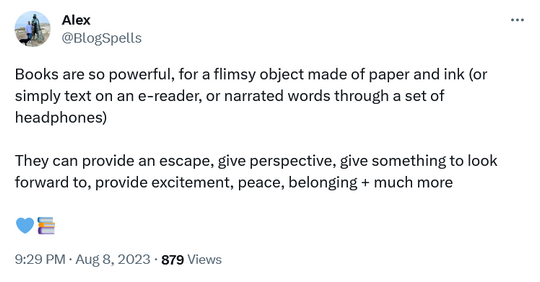 Books are so powerful, for a flimsy object made of paper and ink (or simply text on an e-reader, or narrated words through a set of headphones) They can provide an escape, give perspective, give something to look forward to, provide excitement, peace, belonging + much more @BlogSpells