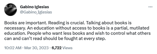 Books are important. Reading is crucial. Talking about books is necessary. An education without access to books is a partial, mutilated education. People who want less books and wish to control what others can and can’t read should be fought at every step.