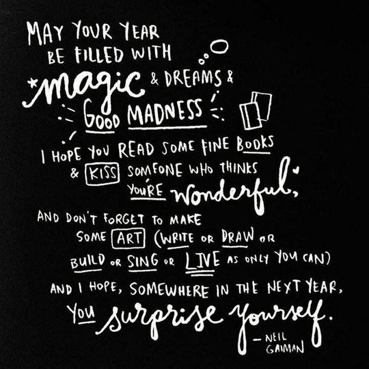 May your coming year be filled with magic and dreams and good madness. I hope you read some fine books and kiss someone who thinks you're wonderful, and don't forget to make some art -- write or draw or build or sing or live as only you can. And I hope, somewhere in the next year, you surprise yourself. -Neil Gaiman