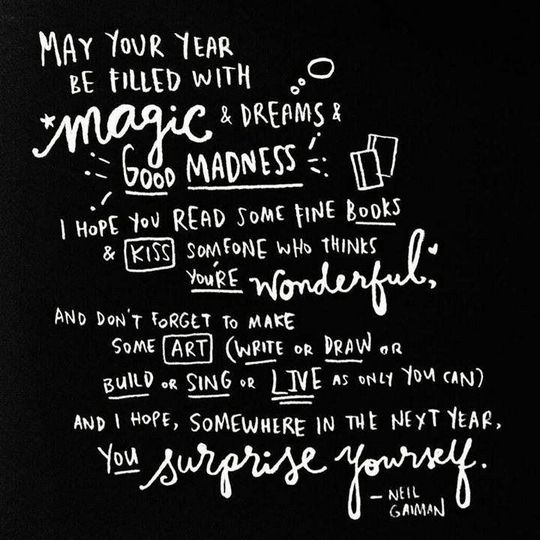 May your coming year be filled with magic and dreams and good madness. I hope you read some fine books and kiss someone who thinks you're wonderful, and don't forget to make some art -- write or draw or build or sing or live as only you can. And I hope, somewhere in the next year, you surprise yourself. -Neil Gaiman