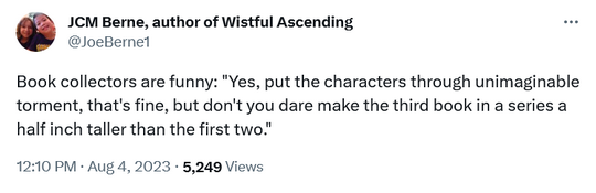 Book collectors are funny: 'Yes, put the characters through unimaginable torment, that's fine, but don't you dare make the third book in a series a half inch taller than the first two.' - @JoeBerne1