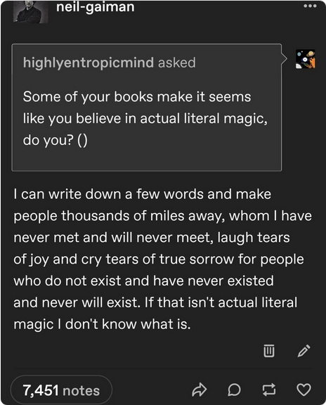 highlyentropicmind asked: Some of your books make it seems like you believe in actual literal magic, do you? () I can write down a few words and make people thousands of miles away, whom I have never met and will never meet, laugh tears of joy and cry tears of true sorrow for people who do not exist and have never existed and never will exist. If that isn’t actual literal magic I don’t know what is. 