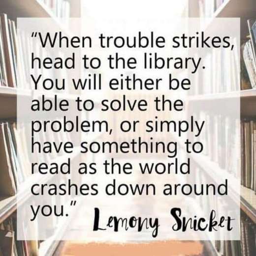 When trouble strikes, head to the library. You will either be able to solve the problem, or simply have something to read as the world crashes down around you. Lemony Snicket