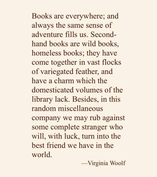 Books are everywhere; and always the same sense of adventure fills us. Second-hand books are wild books, homeless books; they have come together in vast flocks of variegated feather, and have a charm which the domesticated volumes of the library lack. Besides, in this random miscellaneous company we may rub against some complete stranger who will, with luck, turn into the best friend we have in the world.― Virginia Woolf