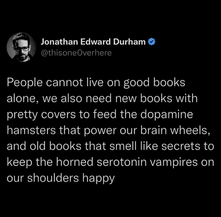 People cannot live on good books alone, we also need new books with pretty covers to feed the dopamine hamsters that power our brain wheels, and old books that smell like secrets to keep the honed serotonin vampires on our shoulders happy by @ thisone0verhere