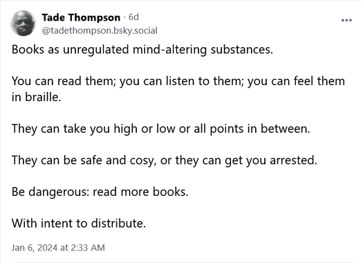 From tadethompson dot bsky dot social Books as unregulated mind-altering substances. You can read them; you can listen to them; you can feel them in braille. They can take you high or low or all points in between. They can be safe and cosy, or they can get you arrested. Be dangerous: read more books. With intent to distribute.
