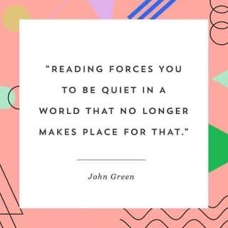 Reading forces you to be quiet in a world that no longer makes place for that. John Green