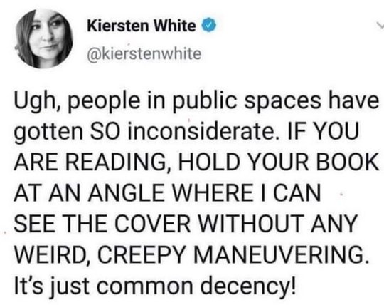 @kierstenwhite Ugh, people in public spaces have gotten SO inconsiderate. IF YOU ARE READING, HOLD YOUR BOOK AT AN ANGLE WHERE I CAN SEE THE COVER WITHOUT ANY WEIRD, CREEPY MANEUVERING. It's just common decency!