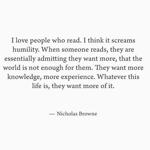 I love people who read. I think it screams humility. When someone reads, they are essentially admitting they want more, that the world is not enough for them. They want more knowledge, more experience. Whatever this life is, they want more of it. - Nicholas Browne