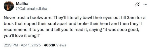Tweet from @CaffeinatedLiha: Never trust a bookworm. They'll literally bawl their eyes out till 3am for a book that ripped their soul apart and broke their heart and then they'll recommend it to you and tell you to read it, saying 'it was sooo good, you'll love it omg!!'