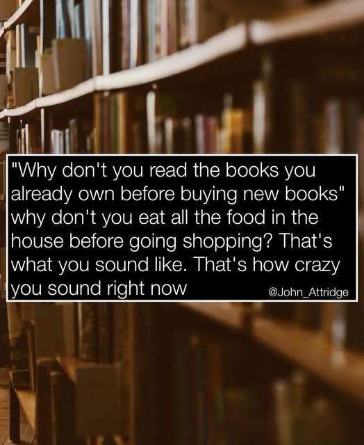 'Why don't you read the books you already own before buying new books' why don't you eat all the food in the house before going shopping? That's what you sound like. That's how crazy you sound right now