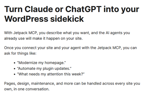 an image of text reading 'Turn Claude or ChatGPT into your WordPress sidekick With Jetpack MCP, you describe what you want, and the AI agents you already use will make it happen on your site. Once you connect your site and your agent with the Jetpack MCP, you can ask for things like: “Modernize my homepage.” “Automate my plugin updates.” “What needs my attention this week?” Pages, design, maintenance, and more can be handled across every site you own, in one conversation.'