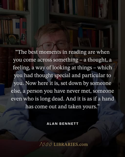 'The best moments in reading are when you come across something – a thought, a feeling, a way of looking at things – which you had thought special and particular to you. Now here it is, set down by someone else, a person you have never met, someone even who is long dead. And it is as if a hand has come out and taken yours.' Alan Bennett