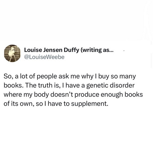 A tweet from @LouiseWeebe 'So, a lot of people ask me why I buy so many books. The truth is, I have a genetic disorder where my body doesn’t produce enough books of its own, so I have to supplement.'
