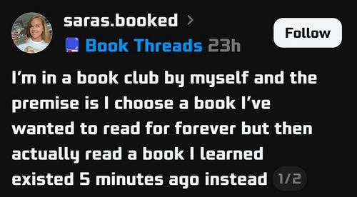 a threads post by @saras.booked
'I'm in a book club by myself and the premise is I choose a book I’ve wanted to read for forever but then actually read a book I learned existed 5 minutes ago instead'