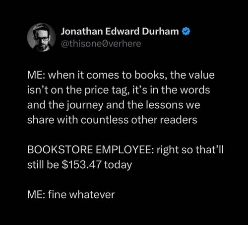 an image of text: ME: when it comes to books, the value isn't on the price tag, it's in the words and the journey and the lessons we share with countless other readers BOOKSTORE EMPLOYEE: right so that'll still be $153.47 today ME: fine whatever