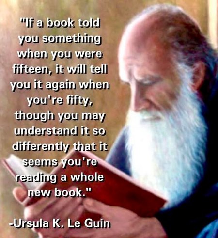 'If a book told you something when you were fifteen, it will tell you it again when you're fifty, though you may understand it so differently that it seems you're reading a whole new book.' Ursula K. Le Guin 