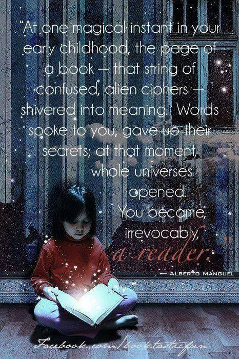At one magical instant in your early childhood, the page of a book - that string of confused, alien ciphers - shivered into meaning. Words spoke to you, gave up their secrets; at that moment, whole universes opened. You became, irrevocably, a reader. - Alberto Manguel'