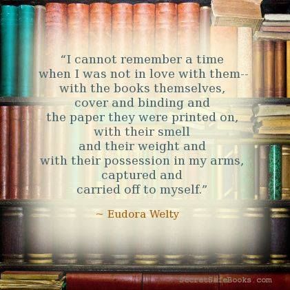 I cannot remember a time when I was not in love with them--with the books themselves, cover and binding and the paper they were printed on, with their smell and their weight and with their possession in my arms, captured and carried off to myself.' ― Eudora Welty
