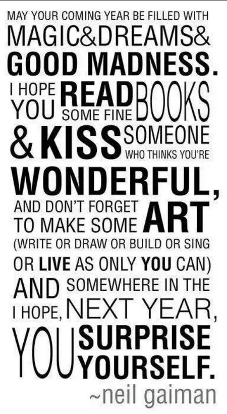 May your coming year be filled with magic and dreams and good madness. I hope you read some fine books and kiss someone who thinks you're wonderful, and don't forget to make some art -- write or draw or build or sing or live as only you can. And I hope, somewhere in the next year, you surprise yourself. -Neil Gaiman