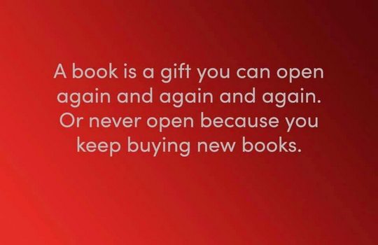 A book is a gift you can open again and again and again. Or never open because you keep buying new books.