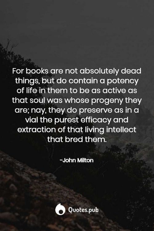 For books are not absolutely dead things, but do contain a potency of life in them to be as active as that soul was whose progeny they are; nay, they do preserve as in a vial the purest efficacy and extraction of that living intellect that bred them. - John Milton